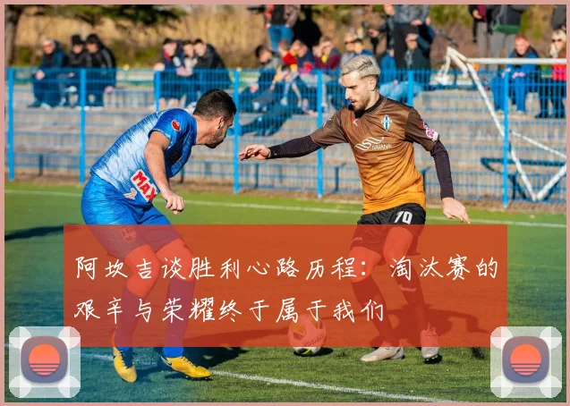 阿坎吉谈胜利心路历程：淘汰赛的艰辛与荣耀终于属于我们