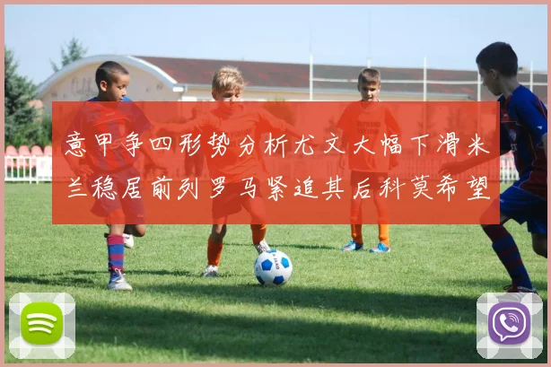 意甲争四形势分析尤文大幅下滑米兰稳居前列罗马紧追其后科莫希望渺茫