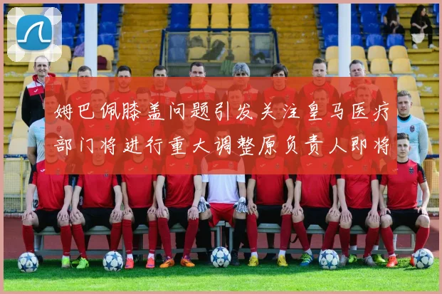 姆巴佩膝盖问题引发关注皇马医疗部门将进行重大调整原负责人即将离任