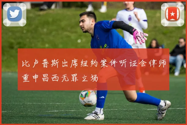比卢普斯出席纽约案件听证会律师重申昌西无罪立场