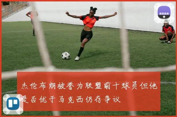 杰伦布朗被誉为联盟前十球员但他是否优于马克西仍存争议
