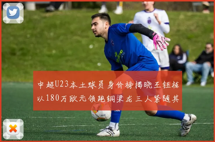 中超U23本土球员身价榜揭晓王钰栋以180万欧元领跑铜梁龙三人紧随其后