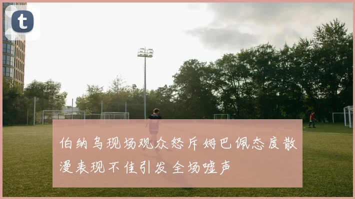 伯纳乌现场观众怒斥姆巴佩态度散漫表现不佳引发全场嘘声