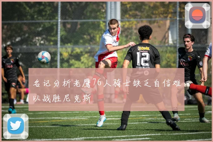 名记分析老鹰76人骑士缺乏自信难以战胜尼克斯