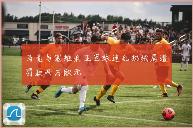 马竞与塞维利亚因球迷乱扔纸屑遭罚款两万欧元