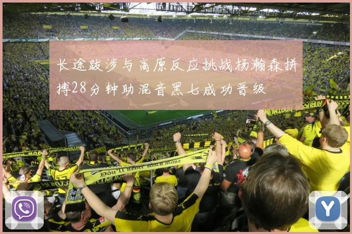 长途跋涉与高原反应挑战杨瀚森拼搏28分钟助混音黑七成功晋级