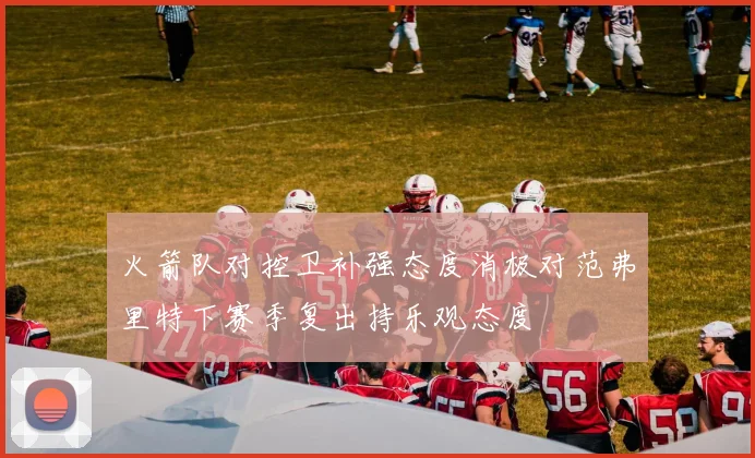 火箭队对控卫补强态度消极对范弗里特下赛季复出持乐观态度