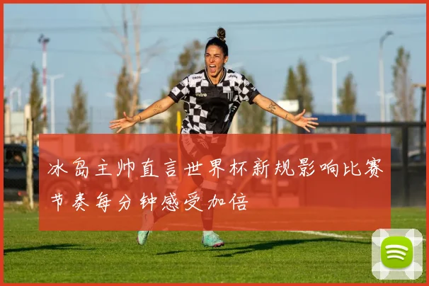 冰岛主帅直言世界杯新规影响比赛节奏每分钟感受加倍