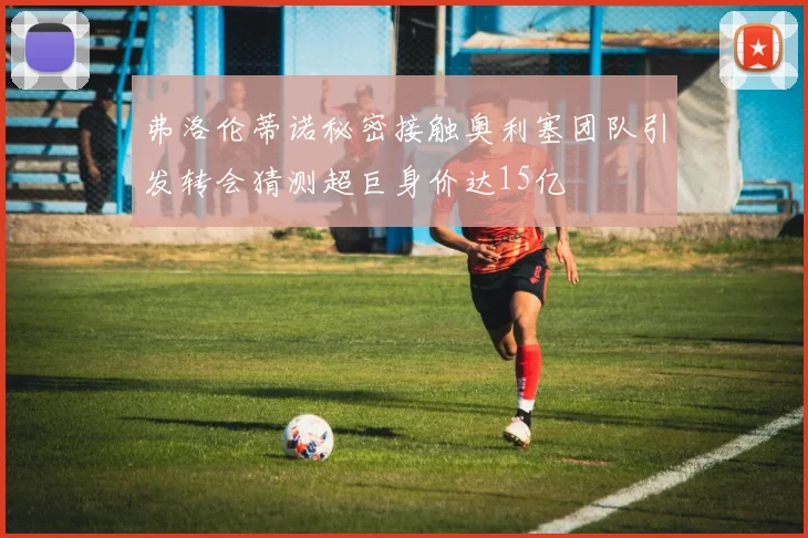 弗洛伦蒂诺秘密接触奥利塞团队引发转会猜测超巨身价达15亿