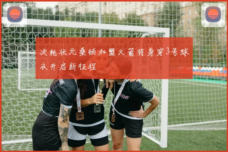 次轮状元桑顿加盟火箭将身穿3号球衣开启新征程