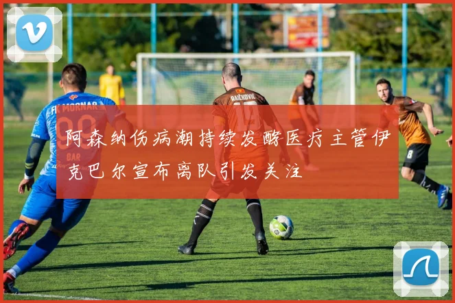 阿森纳伤病潮持续发酵医疗主管伊克巴尔宣布离队引发关注