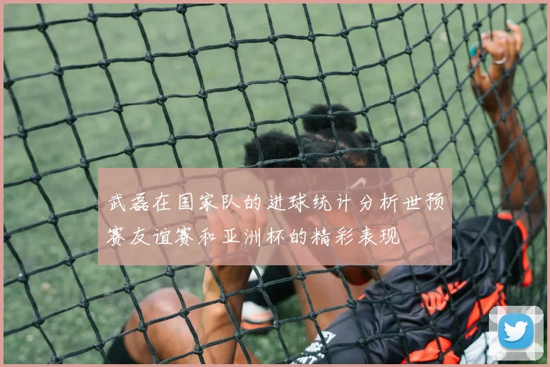 武磊在国家队的进球统计分析世预赛友谊赛和亚洲杯的精彩表现
