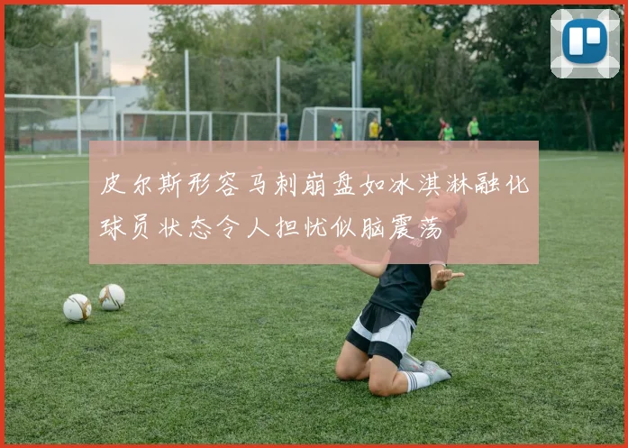 皮尔斯形容马刺崩盘如冰淇淋融化球员状态令人担忧似脑震荡