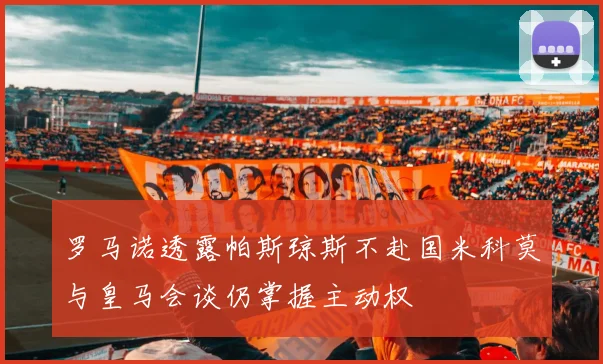 罗马诺透露帕斯琼斯不赴国米科莫与皇马会谈仍掌握主动权