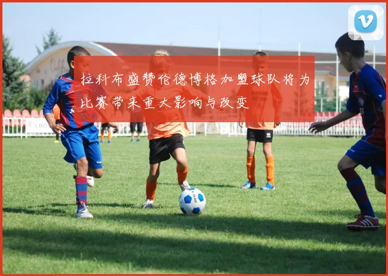 拉科布盛赞伦德博格加盟球队将为比赛带来重大影响与改变