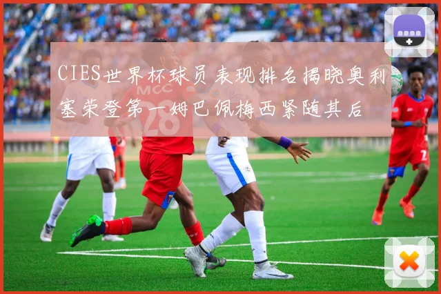 CIES世界杯球员表现排名揭晓奥利塞荣登第一姆巴佩梅西紧随其后