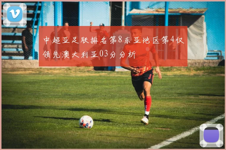 中超亚足联排名第8东亚地区第4仅领先澳大利亚03分分析