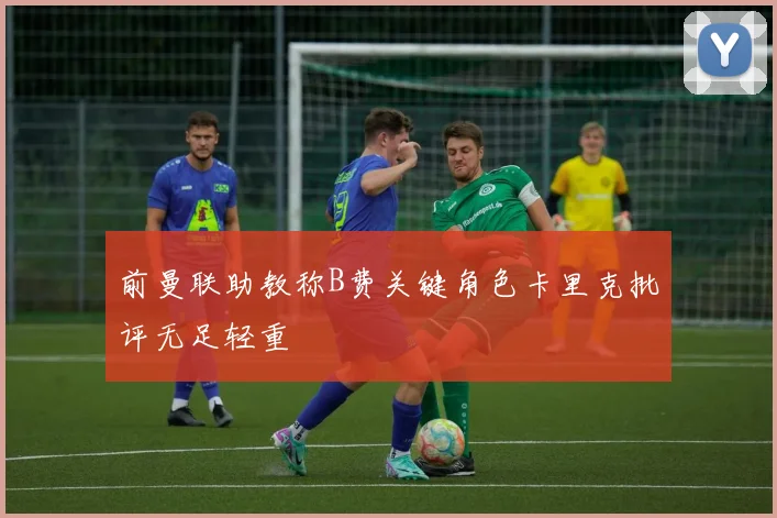 前曼联助教称B费关键角色卡里克批评无足轻重