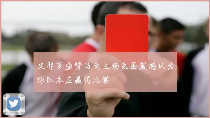 皮耶罗盛赞马竞主场氛围震撼认为球队本应赢得比赛