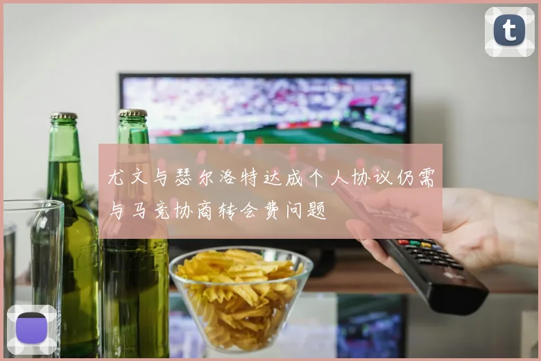 尤文与瑟尔洛特达成个人协议仍需与马竞协商转会费问题