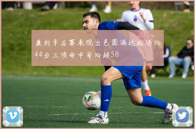 康利季后赛表现出色圆满达成场均44分三项命中率均超50