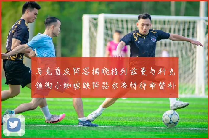 马竞首发阵容揭晓格列兹曼与科克领衔小蜘蛛缺阵瑟尔洛特待命替补
