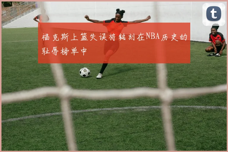 福克斯上篮失误将铭刻在NBA历史的耻辱榜单中