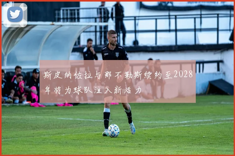 斯皮纳佐拉与那不勒斯续约至2028年将为球队注入新活力