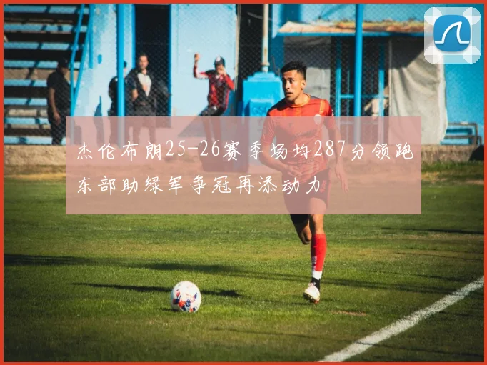 杰伦布朗25-26赛季场均287分领跑东部助绿军争冠再添动力