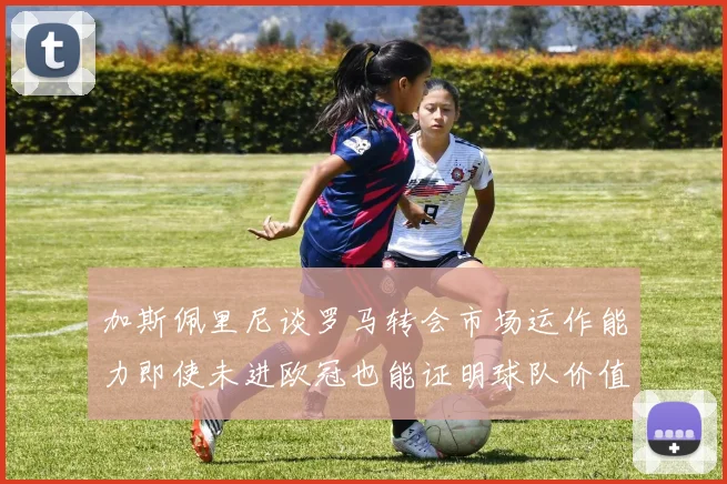 加斯佩里尼谈罗马转会市场运作能力即使未进欧冠也能证明球队价值