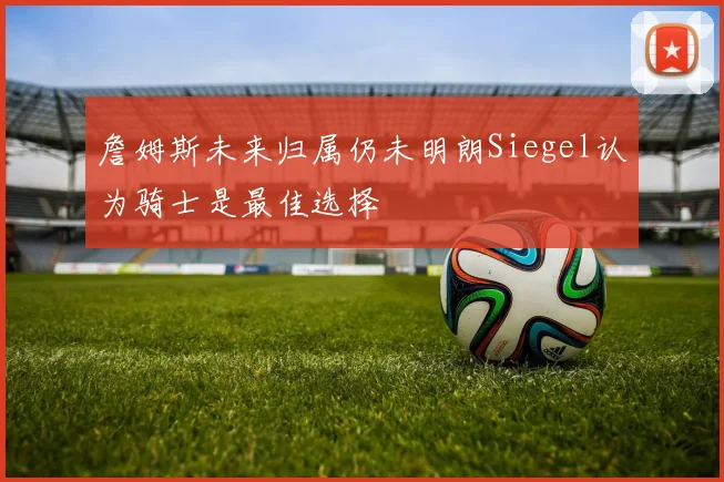 詹姆斯未来归属仍未明朗Siegel认为骑士是最佳选择