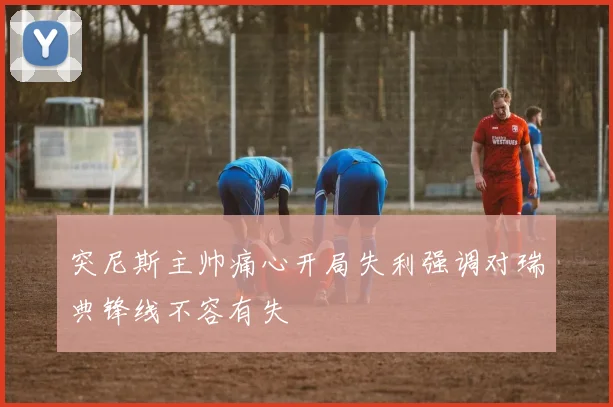 突尼斯主帅痛心开局失利强调对瑞典锋线不容有失