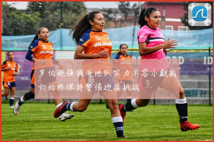 罗伯逊强调海地队实力不容小觑我们始终保持警惕迎接挑战