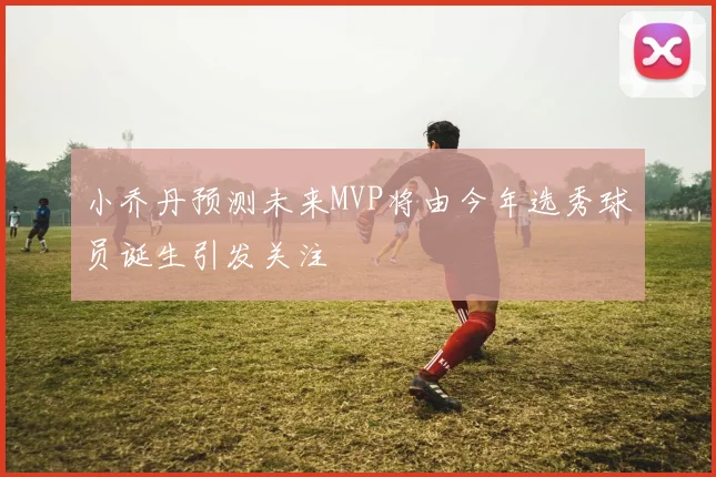 小乔丹预测未来MVP将由今年选秀球员诞生引发关注