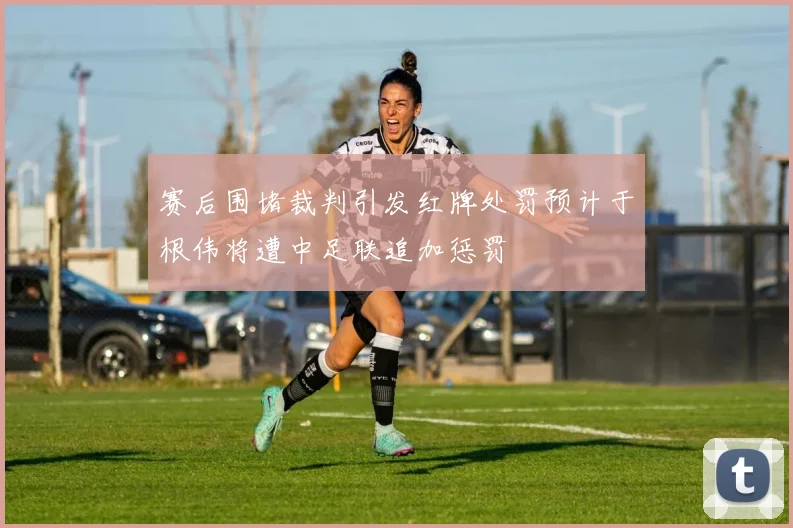 赛后围堵裁判引发红牌处罚预计于根伟将遭中足联追加惩罚