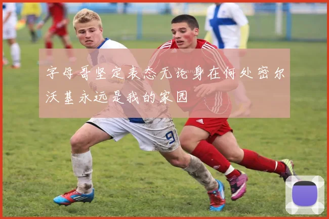 字母哥坚定表态无论身在何处密尔沃基永远是我的家园