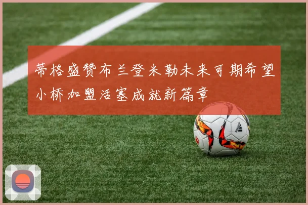 蒂格盛赞布兰登米勒未来可期希望小桥加盟活塞成就新篇章