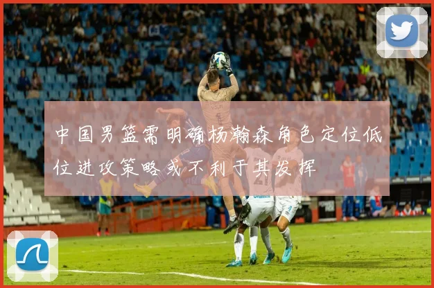 中国男篮需明确杨瀚森角色定位低位进攻策略或不利于其发挥