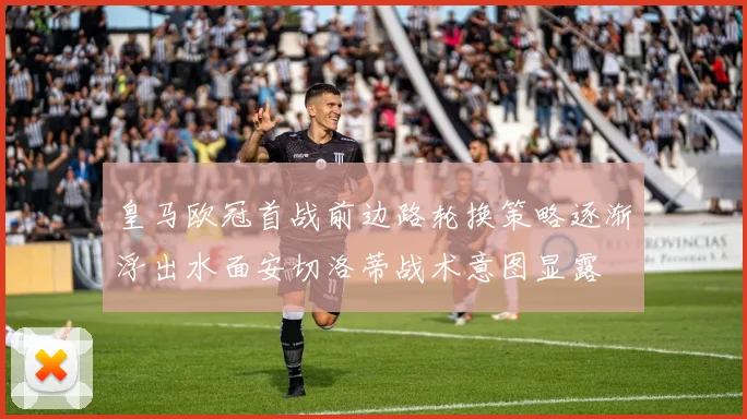 皇马欧冠首战前边路轮换策略逐渐浮出水面安切洛蒂战术意图显露