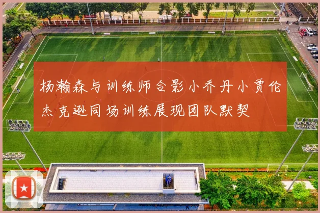 杨瀚森与训练师合影小乔丹小贾伦杰克逊同场训练展现团队默契